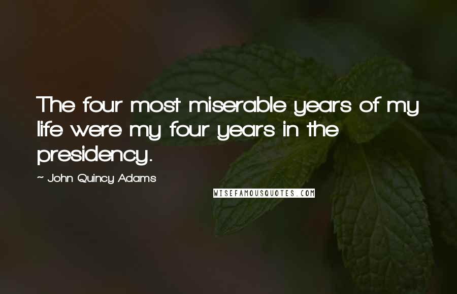 John Quincy Adams Quotes: The four most miserable years of my life were my four years in the presidency.