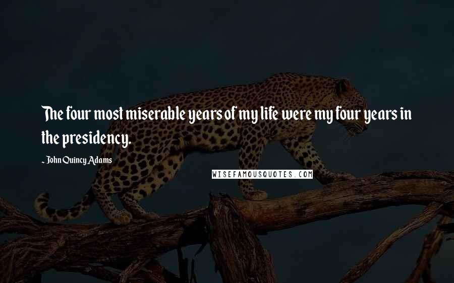 John Quincy Adams Quotes: The four most miserable years of my life were my four years in the presidency.