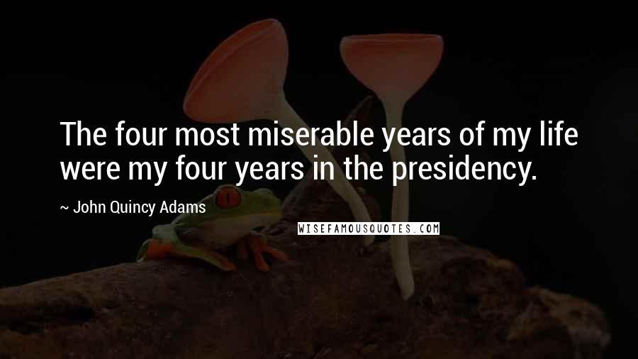 John Quincy Adams Quotes: The four most miserable years of my life were my four years in the presidency.