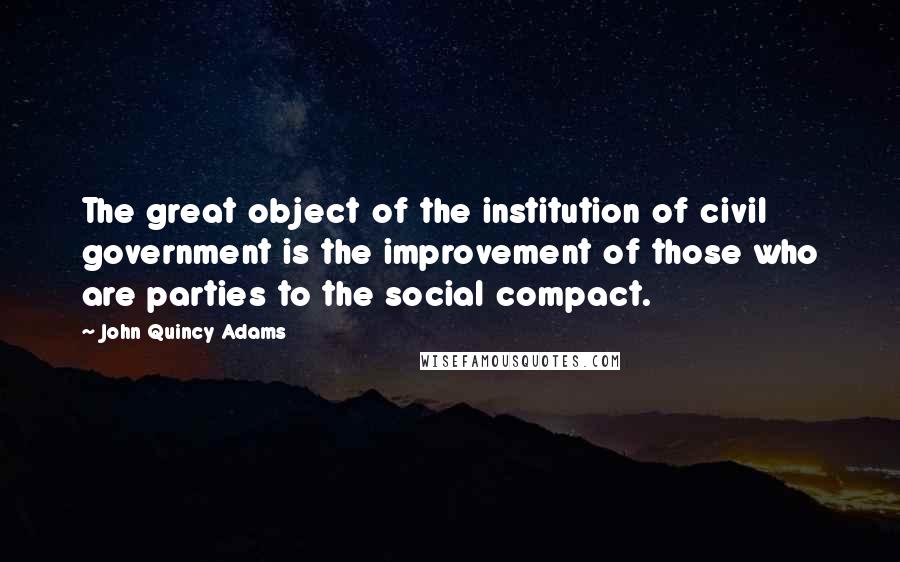 John Quincy Adams Quotes: The great object of the institution of civil government is the improvement of those who are parties to the social compact.