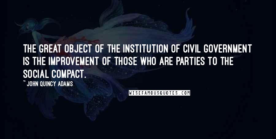 John Quincy Adams Quotes: The great object of the institution of civil government is the improvement of those who are parties to the social compact.