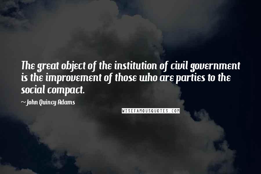 John Quincy Adams Quotes: The great object of the institution of civil government is the improvement of those who are parties to the social compact.