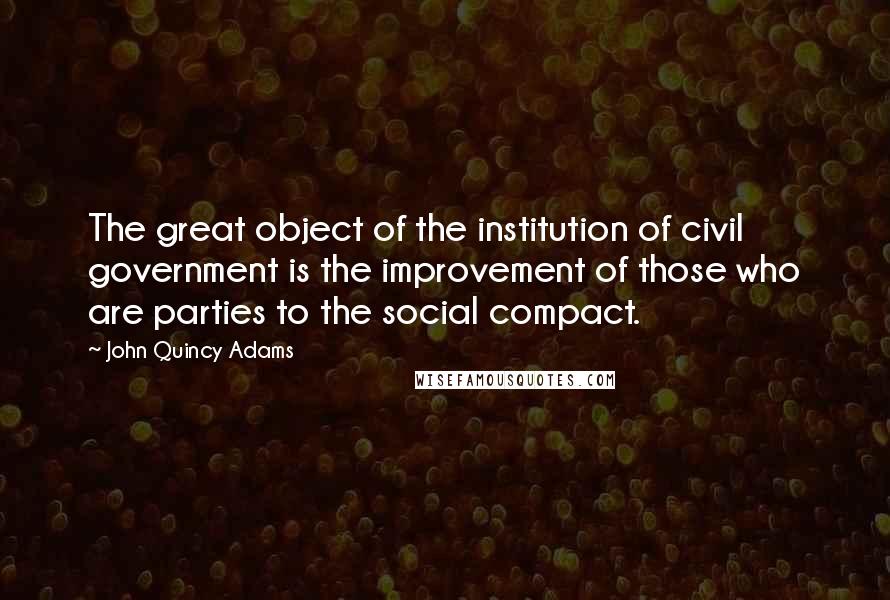 John Quincy Adams Quotes: The great object of the institution of civil government is the improvement of those who are parties to the social compact.