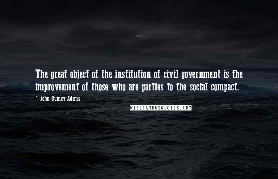 John Quincy Adams Quotes: The great object of the institution of civil government is the improvement of those who are parties to the social compact.