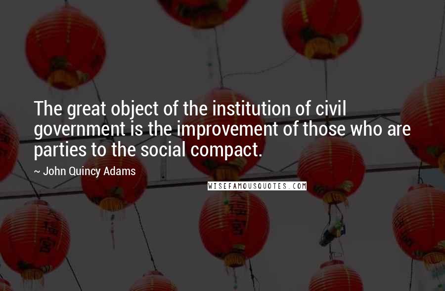 John Quincy Adams Quotes: The great object of the institution of civil government is the improvement of those who are parties to the social compact.