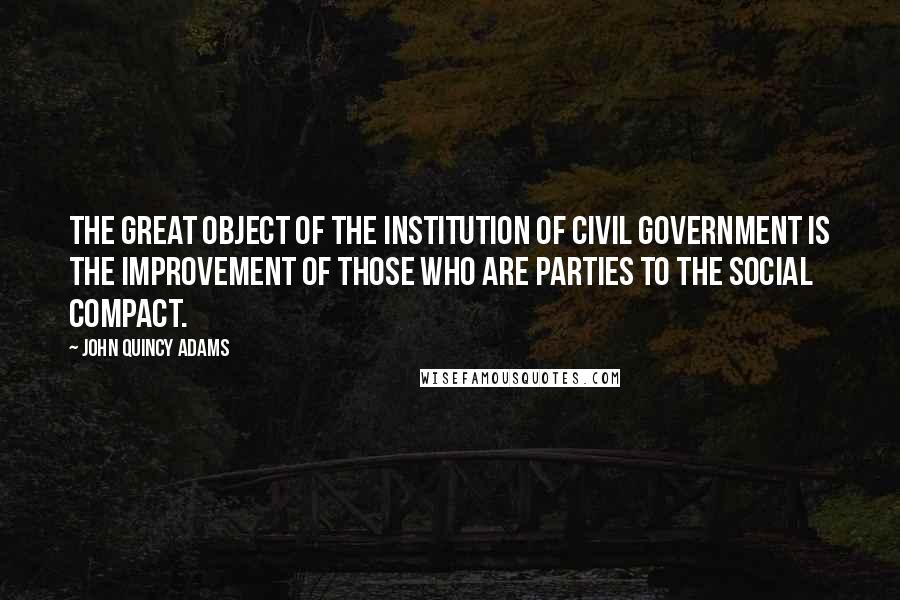 John Quincy Adams Quotes: The great object of the institution of civil government is the improvement of those who are parties to the social compact.