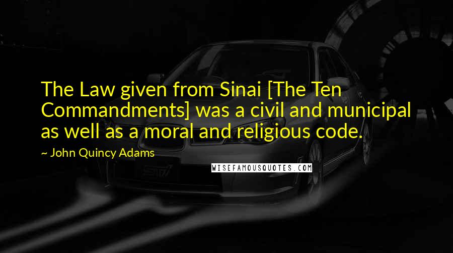 John Quincy Adams Quotes: The Law given from Sinai [The Ten Commandments] was a civil and municipal as well as a moral and religious code.