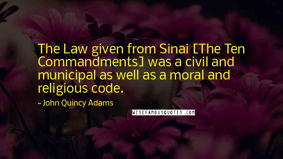 John Quincy Adams Quotes: The Law given from Sinai [The Ten Commandments] was a civil and municipal as well as a moral and religious code.