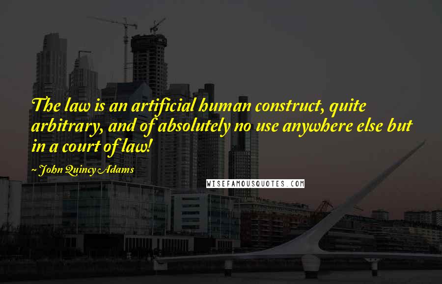 John Quincy Adams Quotes: The law is an artificial human construct, quite arbitrary, and of absolutely no use anywhere else but in a court of law!