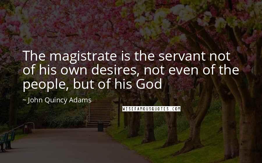 John Quincy Adams Quotes: The magistrate is the servant not of his own desires, not even of the people, but of his God