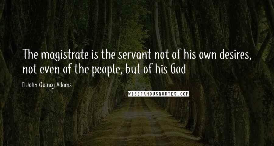 John Quincy Adams Quotes: The magistrate is the servant not of his own desires, not even of the people, but of his God