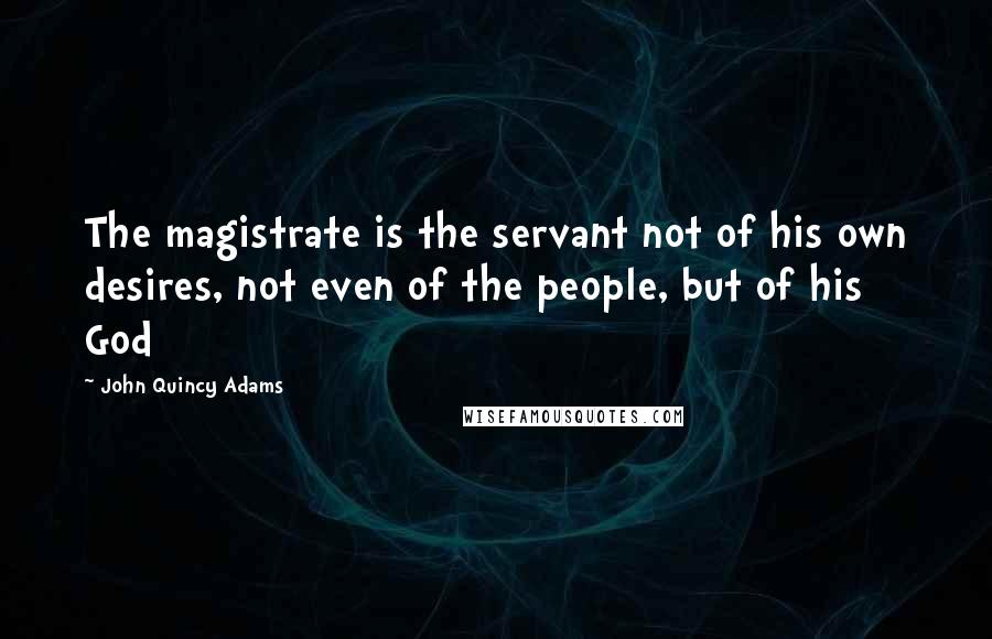 John Quincy Adams Quotes: The magistrate is the servant not of his own desires, not even of the people, but of his God