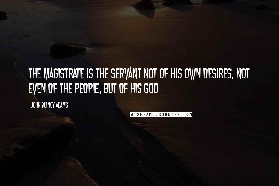 John Quincy Adams Quotes: The magistrate is the servant not of his own desires, not even of the people, but of his God