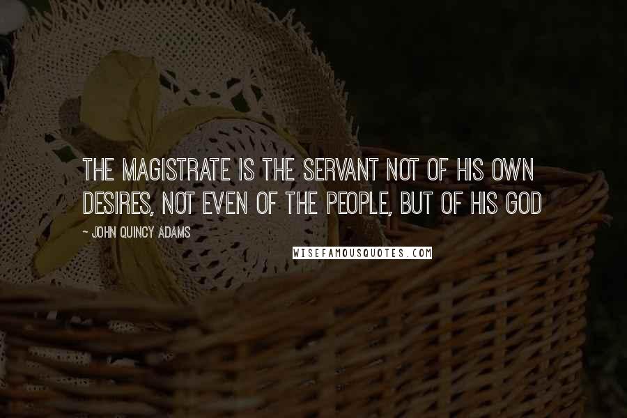 John Quincy Adams Quotes: The magistrate is the servant not of his own desires, not even of the people, but of his God