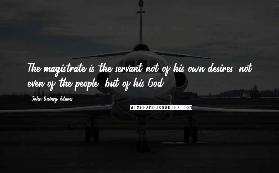 John Quincy Adams Quotes: The magistrate is the servant not of his own desires, not even of the people, but of his God