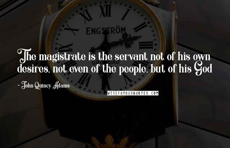 John Quincy Adams Quotes: The magistrate is the servant not of his own desires, not even of the people, but of his God