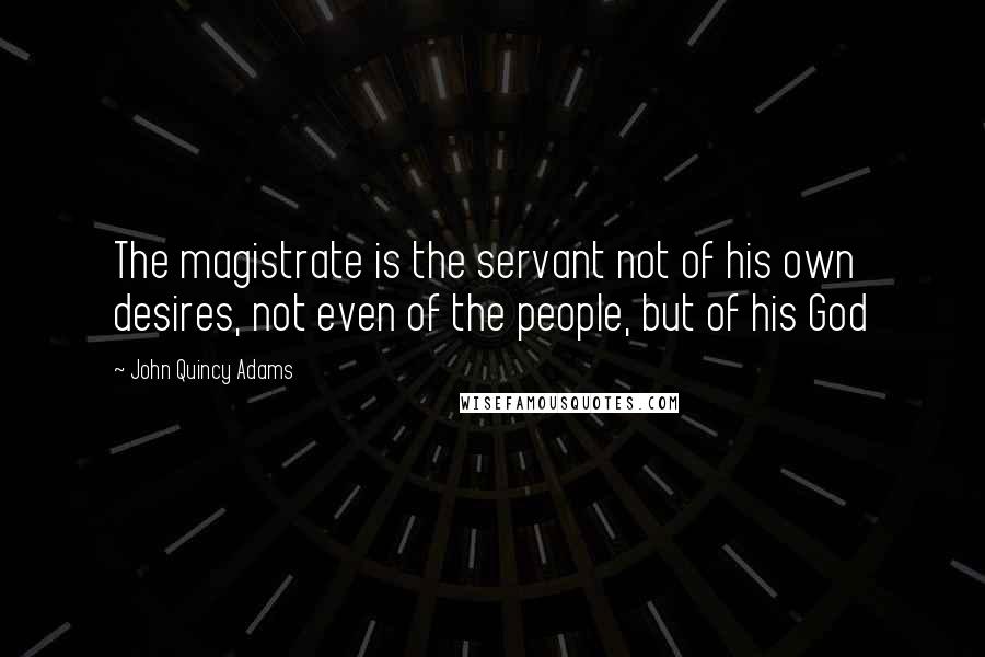 John Quincy Adams Quotes: The magistrate is the servant not of his own desires, not even of the people, but of his God