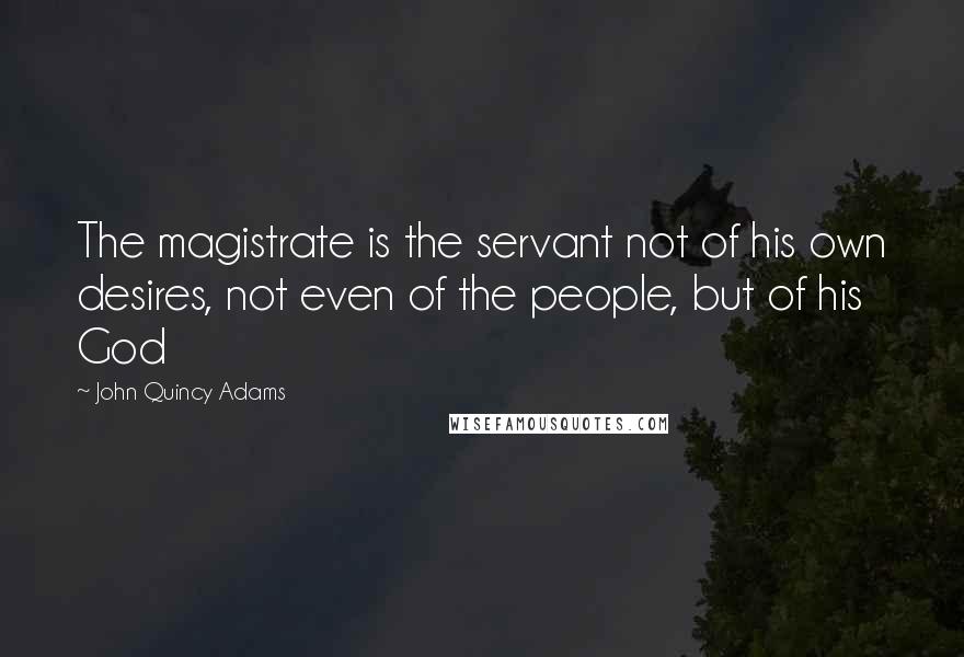 John Quincy Adams Quotes: The magistrate is the servant not of his own desires, not even of the people, but of his God