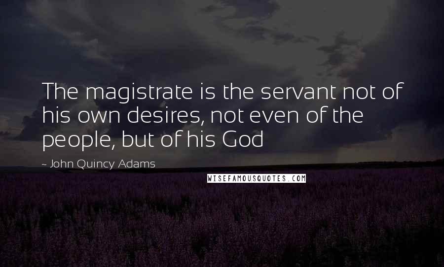 John Quincy Adams Quotes: The magistrate is the servant not of his own desires, not even of the people, but of his God