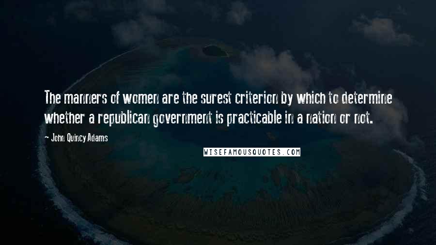 John Quincy Adams Quotes: The manners of women are the surest criterion by which to determine whether a republican government is practicable in a nation or not.