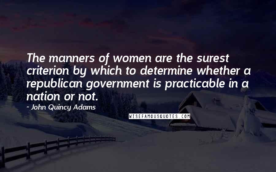 John Quincy Adams Quotes: The manners of women are the surest criterion by which to determine whether a republican government is practicable in a nation or not.