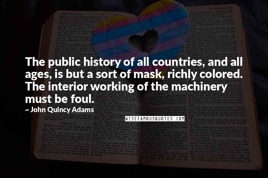 John Quincy Adams Quotes: The public history of all countries, and all ages, is but a sort of mask, richly colored. The interior working of the machinery must be foul.