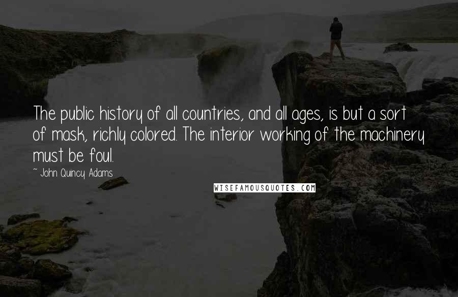 John Quincy Adams Quotes: The public history of all countries, and all ages, is but a sort of mask, richly colored. The interior working of the machinery must be foul.