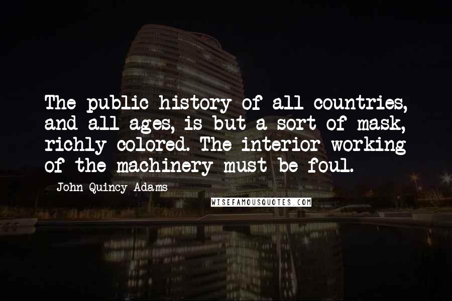 John Quincy Adams Quotes: The public history of all countries, and all ages, is but a sort of mask, richly colored. The interior working of the machinery must be foul.
