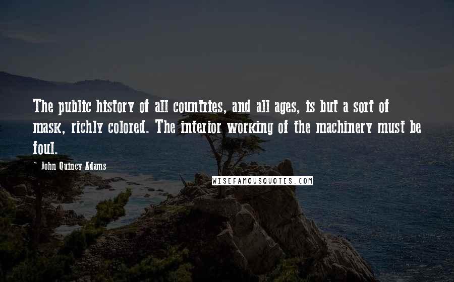 John Quincy Adams Quotes: The public history of all countries, and all ages, is but a sort of mask, richly colored. The interior working of the machinery must be foul.