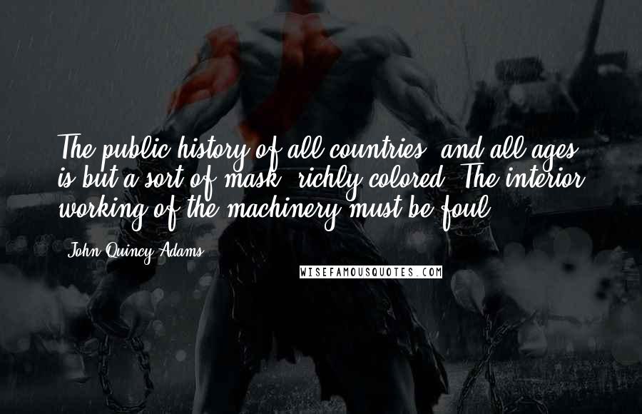 John Quincy Adams Quotes: The public history of all countries, and all ages, is but a sort of mask, richly colored. The interior working of the machinery must be foul.