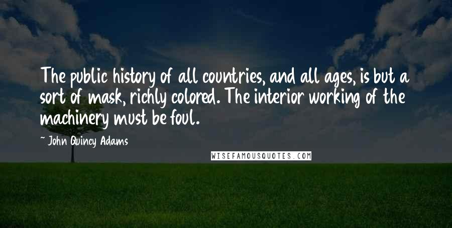 John Quincy Adams Quotes: The public history of all countries, and all ages, is but a sort of mask, richly colored. The interior working of the machinery must be foul.