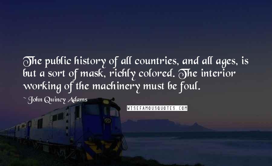 John Quincy Adams Quotes: The public history of all countries, and all ages, is but a sort of mask, richly colored. The interior working of the machinery must be foul.