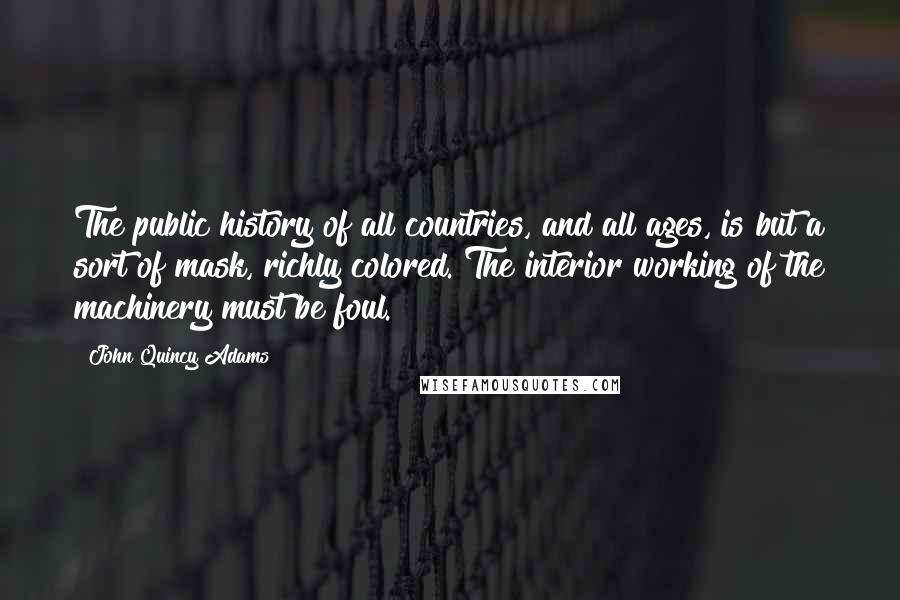 John Quincy Adams Quotes: The public history of all countries, and all ages, is but a sort of mask, richly colored. The interior working of the machinery must be foul.