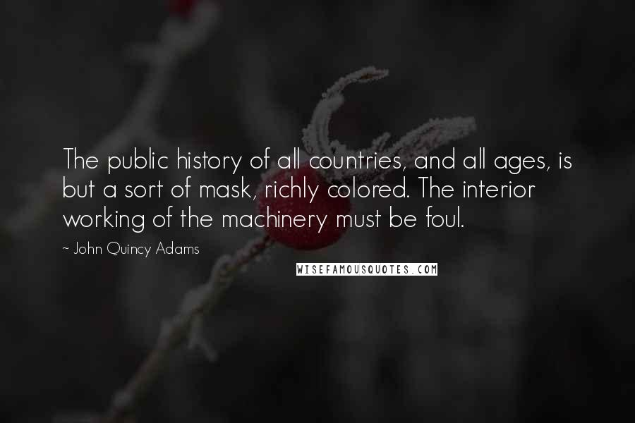 John Quincy Adams Quotes: The public history of all countries, and all ages, is but a sort of mask, richly colored. The interior working of the machinery must be foul.