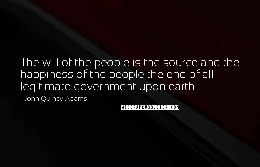 John Quincy Adams Quotes: The will of the people is the source and the happiness of the people the end of all legitimate government upon earth.