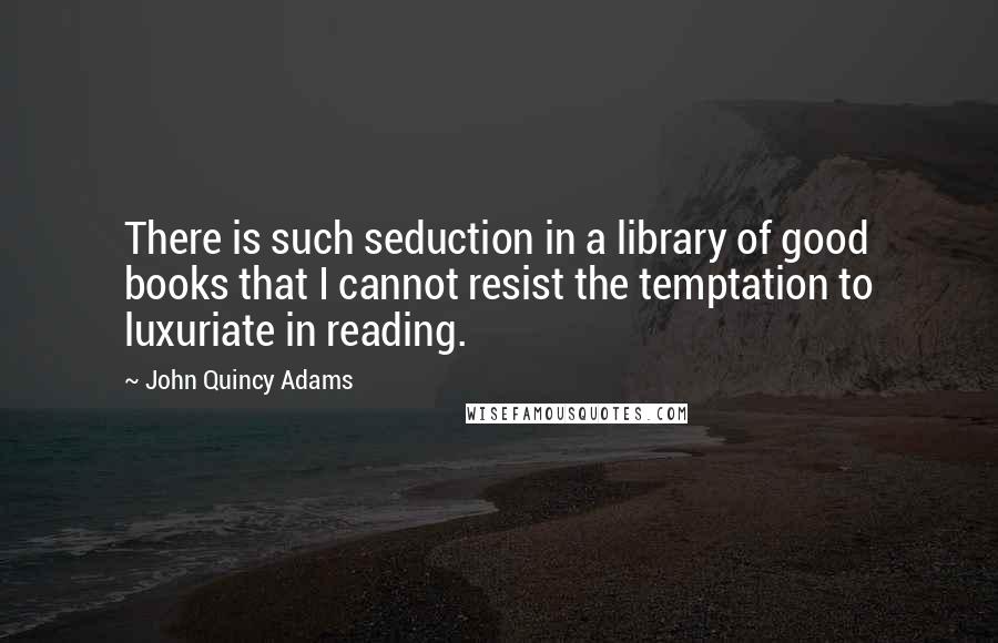 John Quincy Adams Quotes: There is such seduction in a library of good books that I cannot resist the temptation to luxuriate in reading.