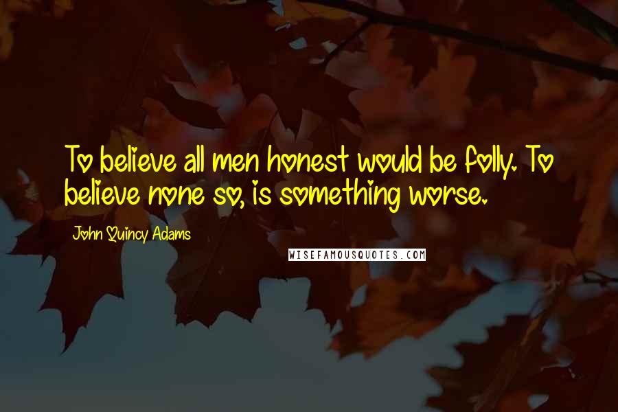 John Quincy Adams Quotes: To believe all men honest would be folly. To believe none so, is something worse.