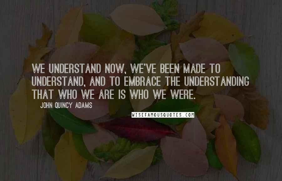 John Quincy Adams Quotes: We understand now, we've been made to understand, and to embrace the understanding that who we are is who we were.
