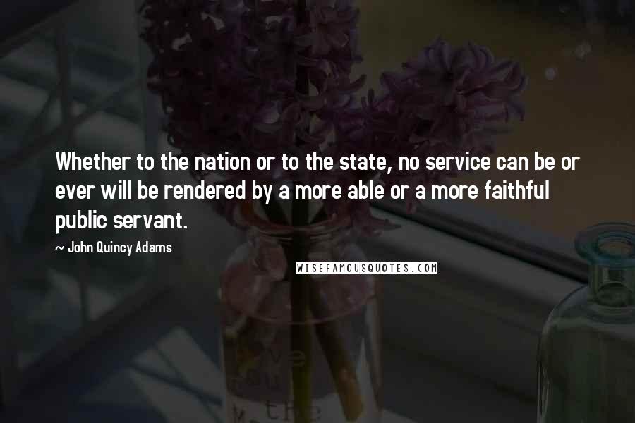 John Quincy Adams Quotes: Whether to the nation or to the state, no service can be or ever will be rendered by a more able or a more faithful public servant.