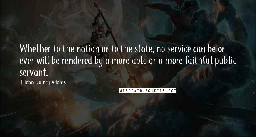 John Quincy Adams Quotes: Whether to the nation or to the state, no service can be or ever will be rendered by a more able or a more faithful public servant.