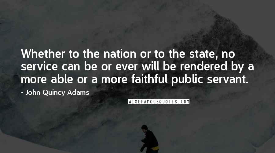 John Quincy Adams Quotes: Whether to the nation or to the state, no service can be or ever will be rendered by a more able or a more faithful public servant.