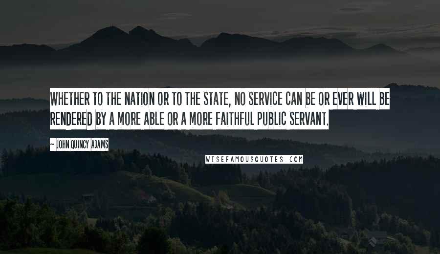 John Quincy Adams Quotes: Whether to the nation or to the state, no service can be or ever will be rendered by a more able or a more faithful public servant.