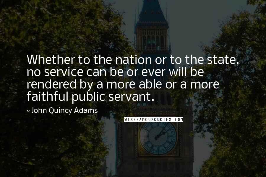 John Quincy Adams Quotes: Whether to the nation or to the state, no service can be or ever will be rendered by a more able or a more faithful public servant.