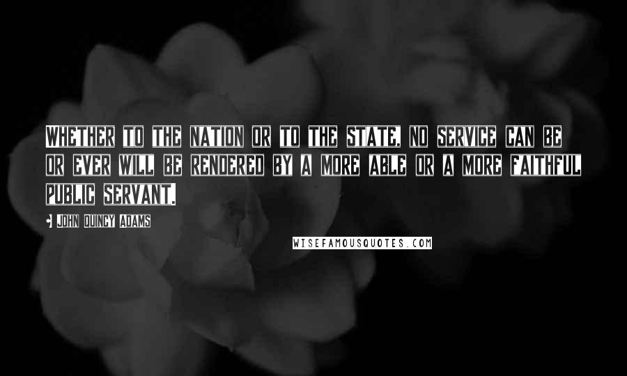 John Quincy Adams Quotes: Whether to the nation or to the state, no service can be or ever will be rendered by a more able or a more faithful public servant.