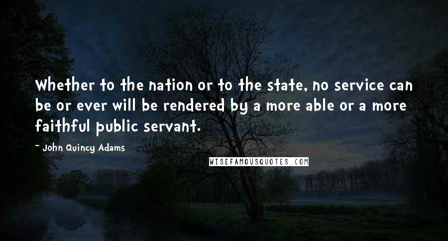 John Quincy Adams Quotes: Whether to the nation or to the state, no service can be or ever will be rendered by a more able or a more faithful public servant.