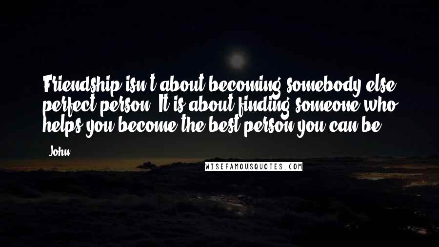 John Quotes: Friendship isn't about becoming somebody else perfect person. It is about finding someone who helps you become the best person you can be.