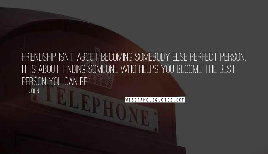 John Quotes: Friendship isn't about becoming somebody else perfect person. It is about finding someone who helps you become the best person you can be.