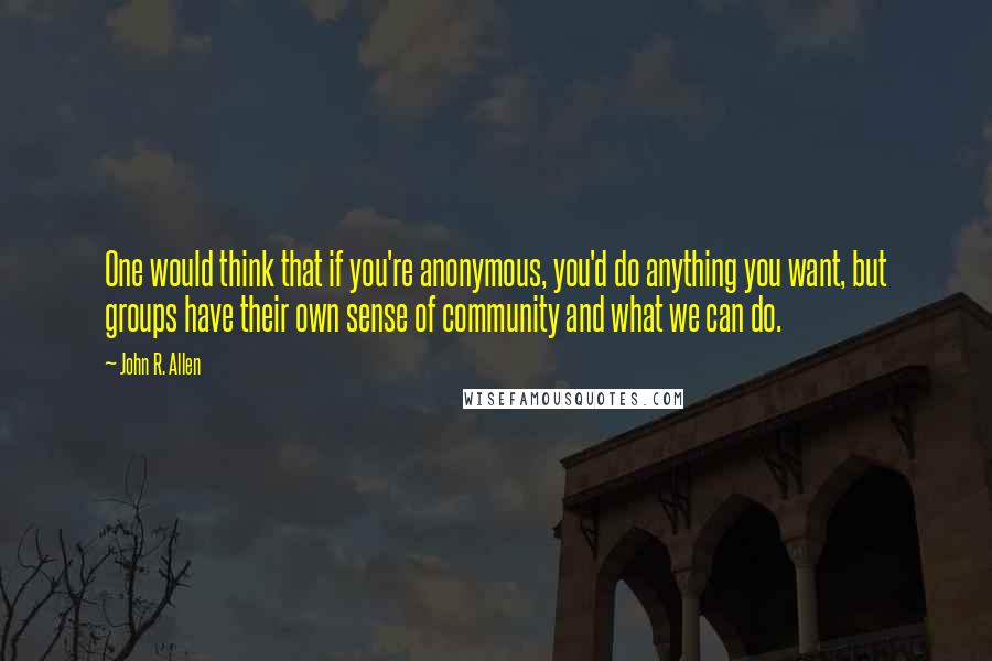 John R. Allen Quotes: One would think that if you're anonymous, you'd do anything you want, but groups have their own sense of community and what we can do.