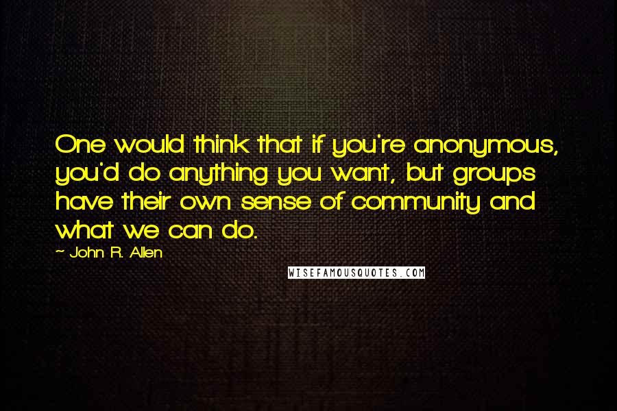 John R. Allen Quotes: One would think that if you're anonymous, you'd do anything you want, but groups have their own sense of community and what we can do.