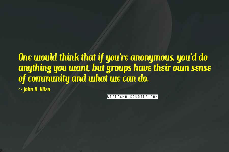 John R. Allen Quotes: One would think that if you're anonymous, you'd do anything you want, but groups have their own sense of community and what we can do.